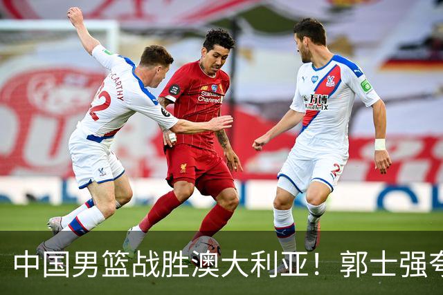 中国男篮战胜澳大利亚！郭士强夸赞一人，不是胡金秋也不是廖三宁